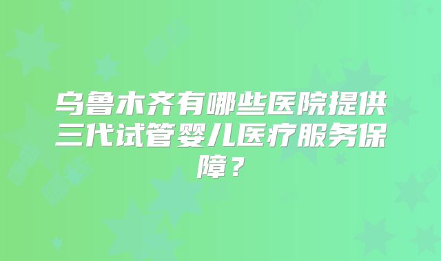 乌鲁木齐有哪些医院提供三代试管婴儿医疗服务保障？