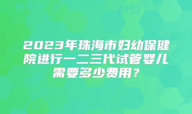 2023年珠海市妇幼保健院进行一二三代试管婴儿需要多少费用？