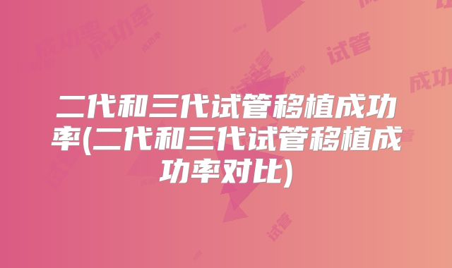 二代和三代试管移植成功率(二代和三代试管移植成功率对比)