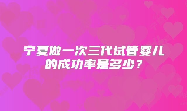 宁夏做一次三代试管婴儿的成功率是多少？