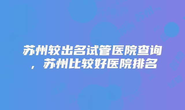 苏州较出名试管医院查询,苏州比较好医院排名