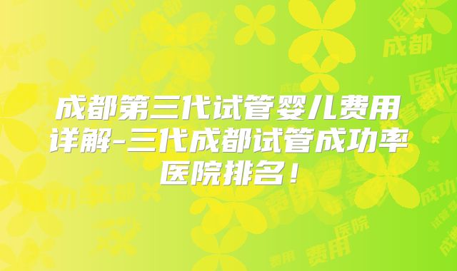 成都第三代试管婴儿费用详解-三代成都试管成功率医院排名！