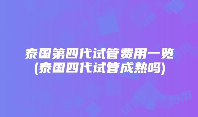 泰国第四代试管费用一览(泰国四代试管成熟吗)
