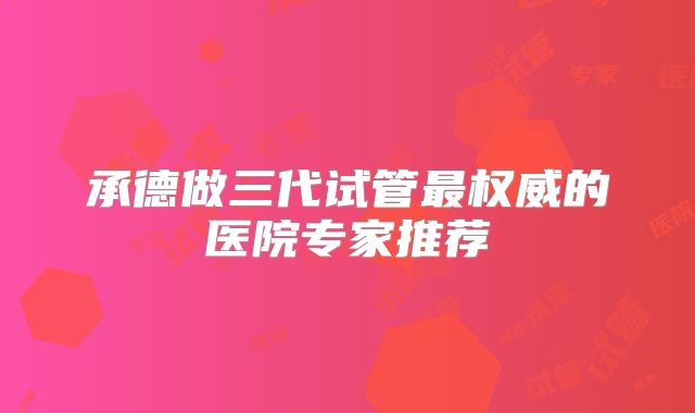 承德做三代试管最权威的医院专家推荐