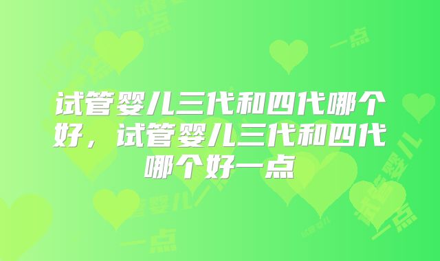 试管婴儿三代和四代哪个好,试管婴儿三代和四代哪个好一点