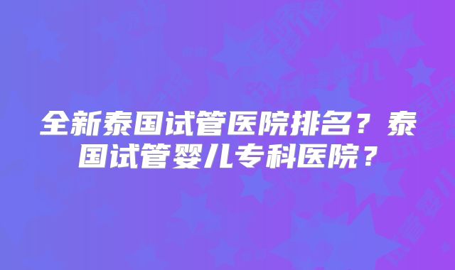 全新泰国试管医院排名?泰国试管婴儿专科医院?