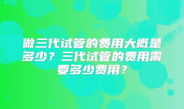 做三代试管的费用大概是多少？三代试管的费用需要多少费用？