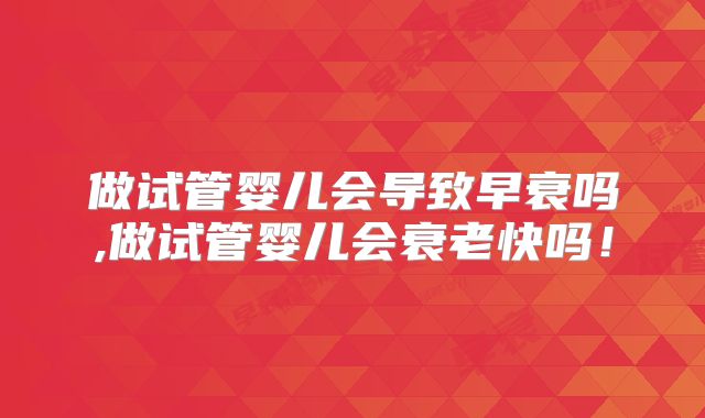 做试管婴儿会导致早衰吗,做试管婴儿会衰老快吗！