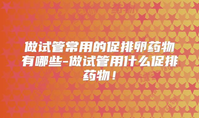 做试管常用的促排卵药物有哪些-做试管用什么促排药物！