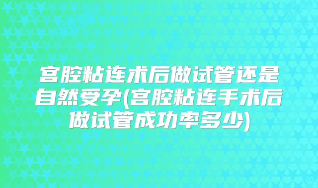 宫腔粘连术后做试管还是自然受孕(宫腔粘连手术后做试管成功率多少)