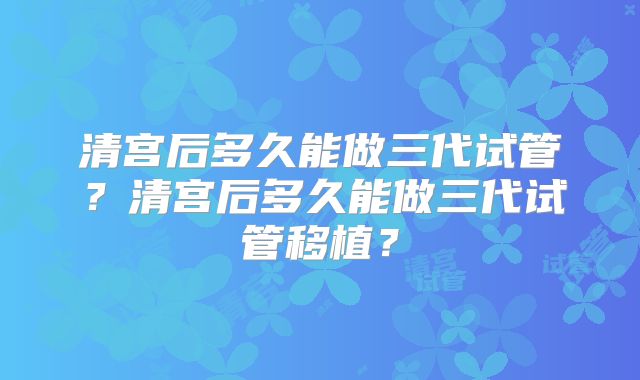清宫后多久能做三代试管？清宫后多久能做三代试管移植？