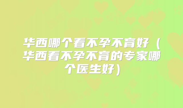 华西哪个看不孕不育好（华西看不孕不育的专家哪个医生好）