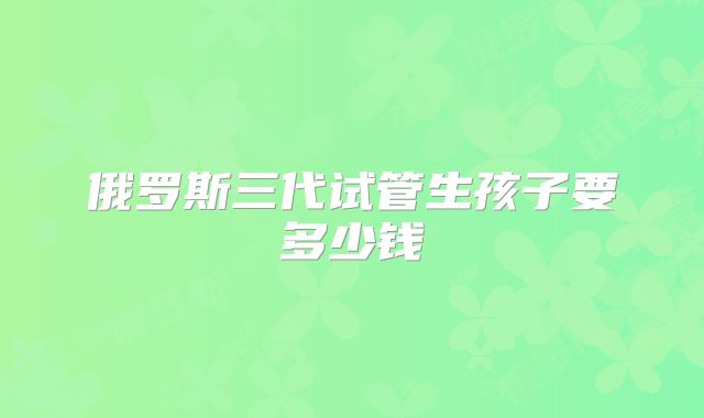 俄罗斯三代试管生孩子要多少钱