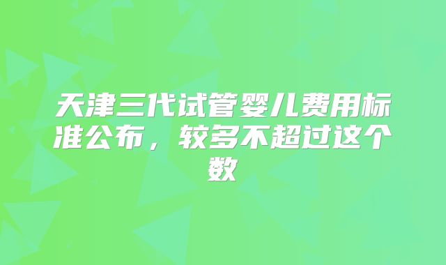 天津三代试管婴儿费用标准公布，较多不超过这个数