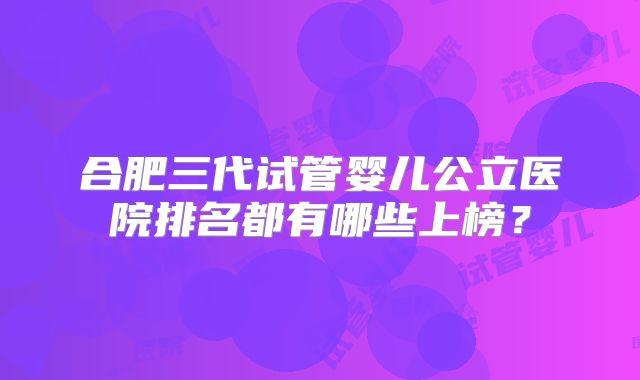 合肥三代试管婴儿公立医院排名都有哪些上榜?