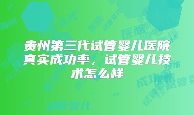 贵州第三代试管婴儿医院真实成功率，试管婴儿技术怎么样