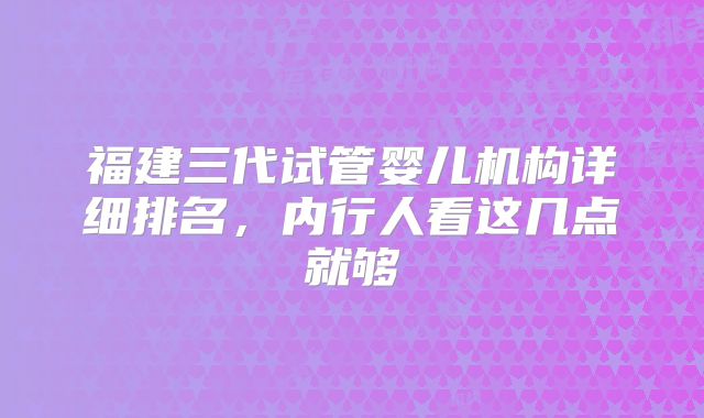 福建三代试管婴儿机构详细排名，内行人看这几点就够