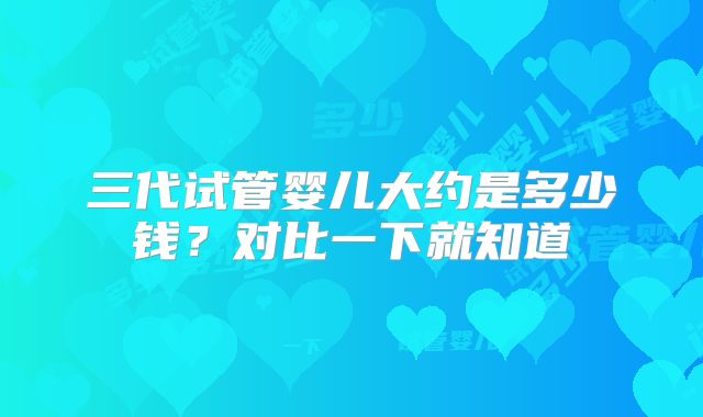 三代试管婴儿大约是多少钱?对比一下就知道