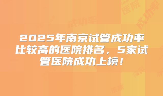 2025年南京试管成功率比较高的医院排名,5家试管医院成功上榜!