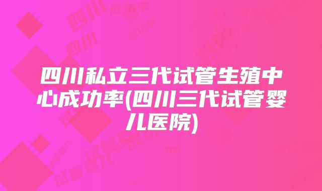 四川私立三代试管生殖中心成功率(四川三代试管婴儿医院)