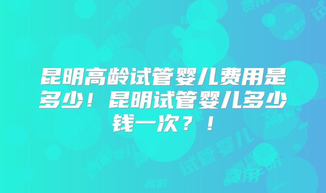 昆明高龄试管婴儿费用是多少!昆明试管婴儿多少钱一次?!