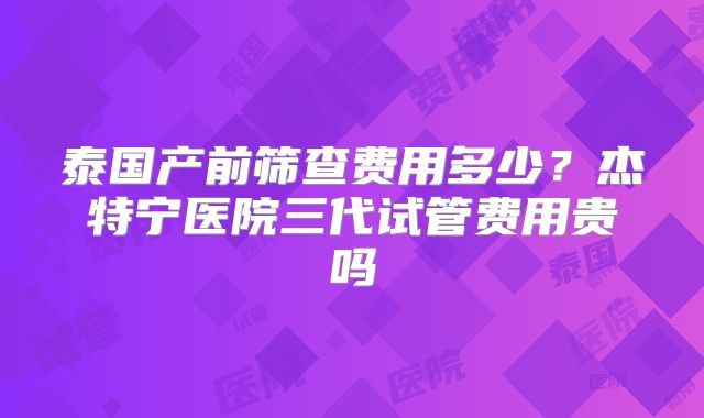 泰国产前筛查费用多少?杰特宁医院三代试管费用贵吗