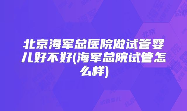 北京海军总医院做试管婴儿好不好(海军总院试管怎么样)
