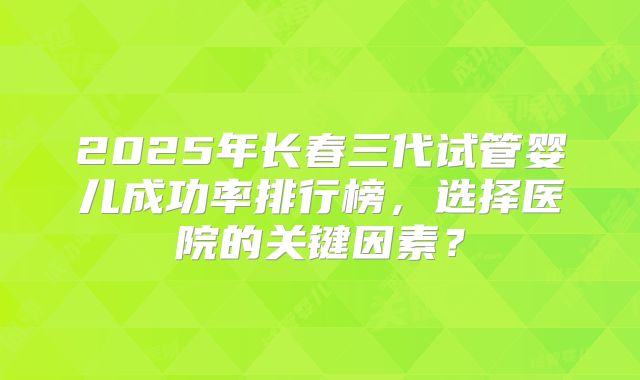 2025年长春三代试管婴儿成功率排行榜，选择医院的关键因素？