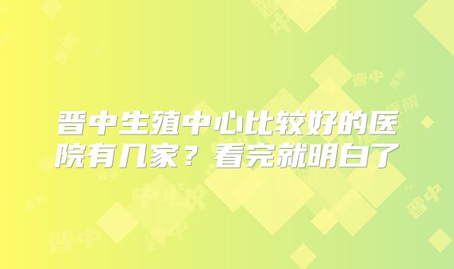 晋中生殖中心比较好的医院有几家？看完就明白了