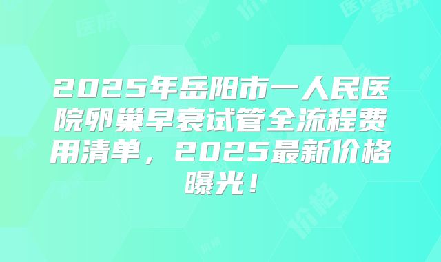2025年岳阳市一人民医院卵巢早衰试管全流程费用清单，2025最新价格曝光！