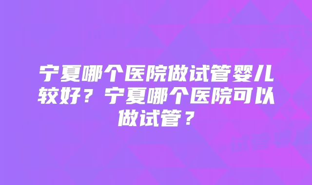 宁夏哪个医院做试管婴儿较好?宁夏哪个医院可以做试管?