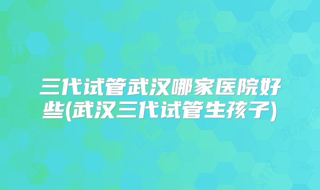 三代试管武汉哪家医院好些(武汉三代试管生孩子)
