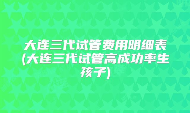 大连三代试管费用明细表(大连三代试管高成功率生孩子)