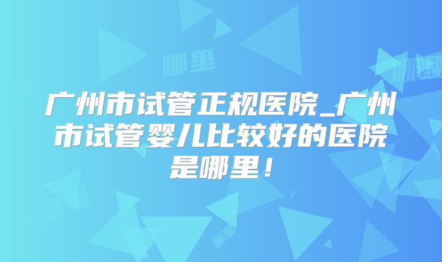 广州市试管正规医院_广州市试管婴儿比较好的医院是哪里！