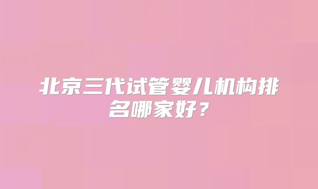 北京三代试管婴儿机构排名哪家好？