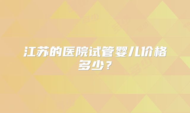 江苏的医院试管婴儿价格多少？