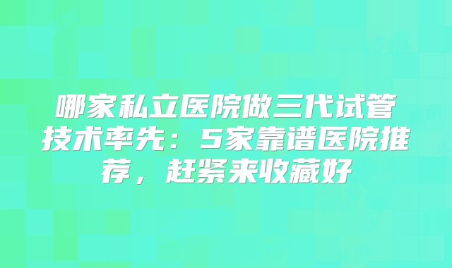 哪家私立医院做三代试管技术率先：5家靠谱医院推荐，赶紧来收藏好