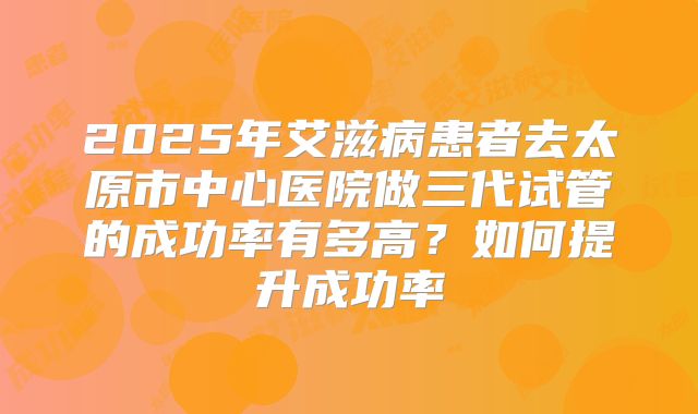 2025年艾滋病患者去太原市中心医院做三代试管的成功率有多高？如何提升成功率
