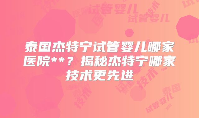 泰国杰特宁试管婴儿哪家医院**？揭秘杰特宁哪家技术更先进