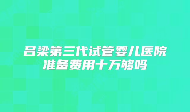 吕梁第三代试管婴儿医院准备费用十万够吗