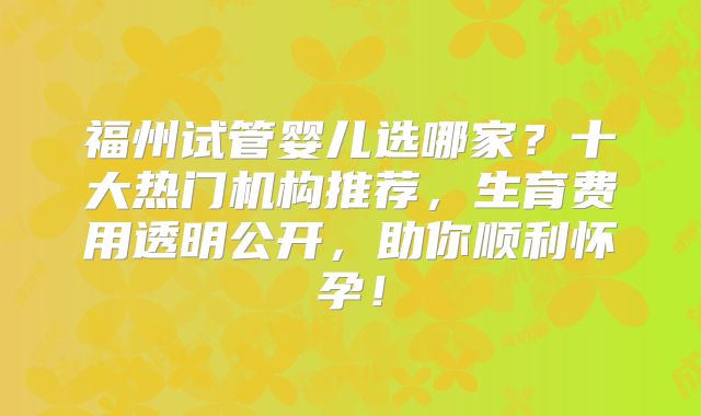 福州试管婴儿选哪家？十大热门机构推荐，生育费用透明公开，助你顺利怀孕！