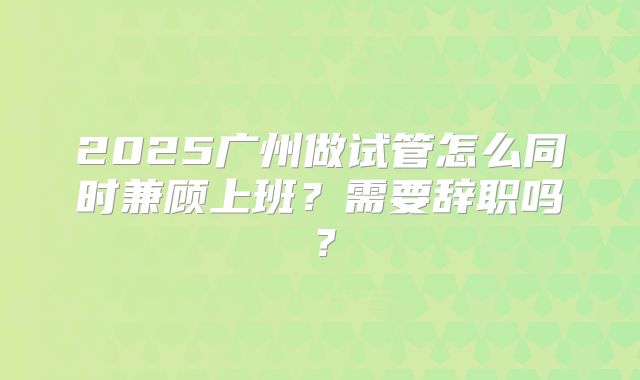 2025广州做试管怎么同时兼顾上班?需要辞职吗?