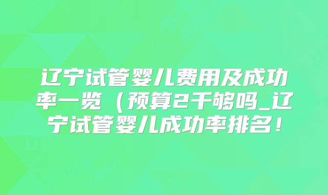 辽宁试管婴儿费用及成功率一览(预算2千够吗_辽宁试管婴儿成功率排名!