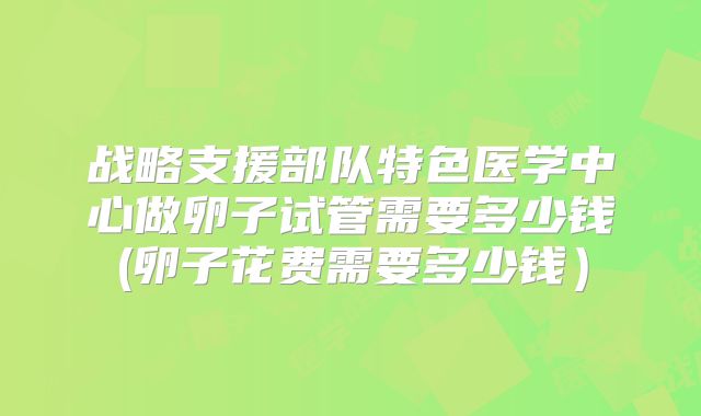 战略支援部队特色医学中心做卵子试管需要多少钱(卵子花费需要多少钱）