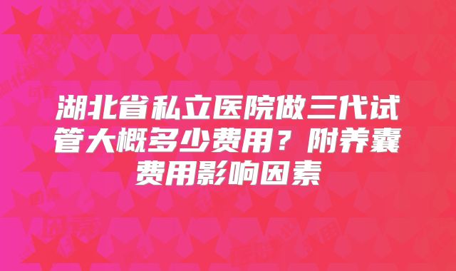 湖北省私立医院做三代试管大概多少费用？附养囊费用影响因素