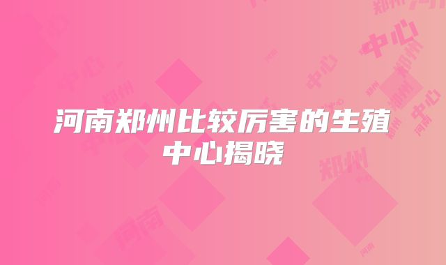 河南郑州比较厉害的生殖中心揭晓