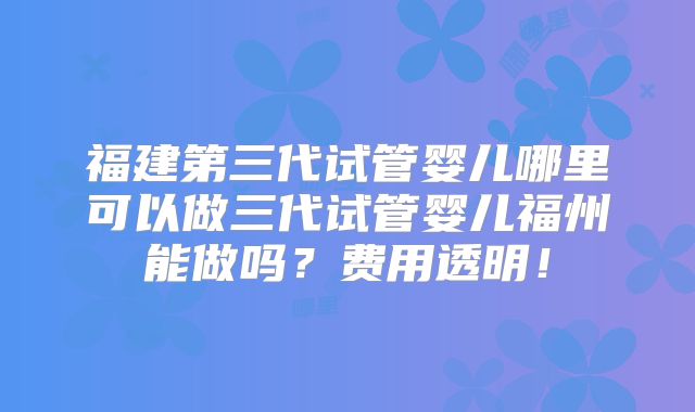 福建第三代试管婴儿哪里可以做三代试管婴儿福州能做吗？费用透明！