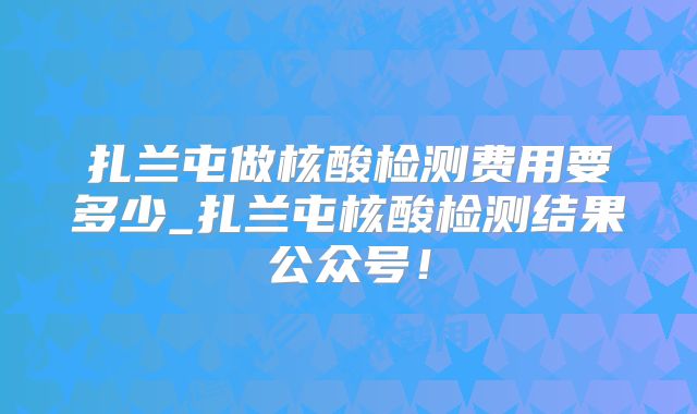 扎兰屯做核酸检测费用要多少_扎兰屯核酸检测结果公众号!