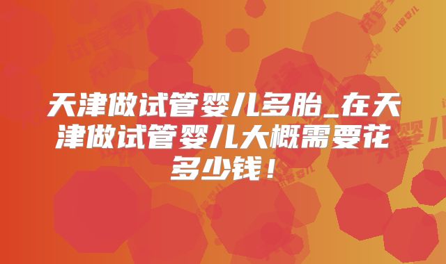 天津做试管婴儿多胎_在天津做试管婴儿大概需要花多少钱！