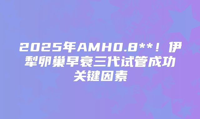 2025年AMH0.8**！伊犁卵巢早衰三代试管成功关键因素